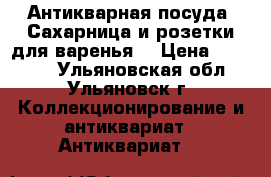 Антикварная посуда. Сахарница и розетки для варенья. › Цена ­ 10 000 - Ульяновская обл., Ульяновск г. Коллекционирование и антиквариат » Антиквариат   